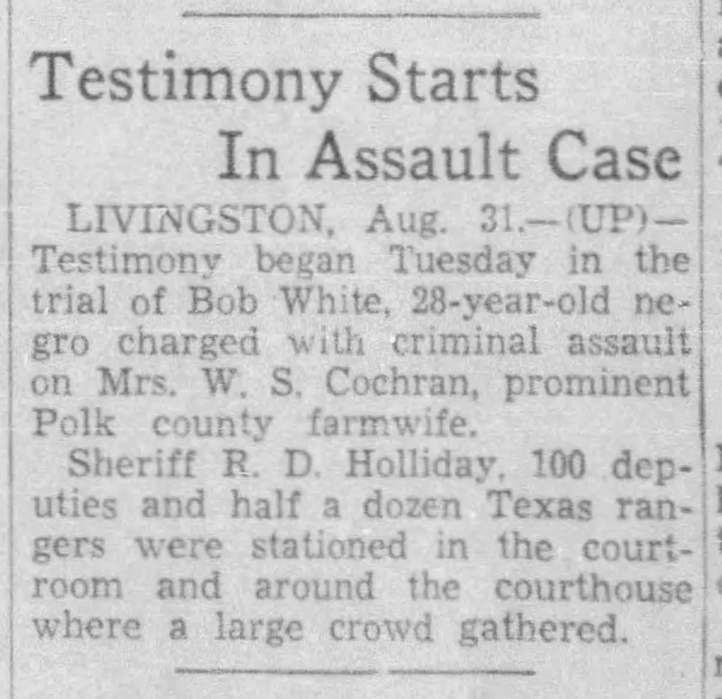 “Testimony Starts in Assault Case,” Austin American, September 1, 1937. This article illustrates the degree of racial tension in Livingston, Texas, as Bob White’s first trial began. The story reads: “Sheriff R.D. Holliday, 100 deputies and half a dozen Texas rangers were stationed in the courtroom and around the courthouse where a large crowd gathered.