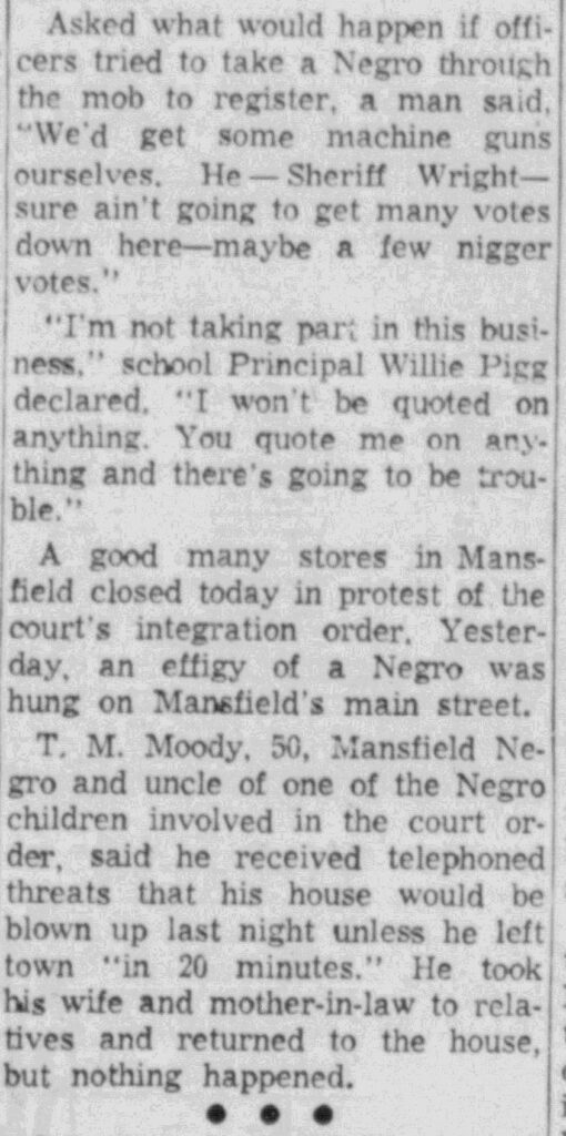 Newspaper clipping in which T.M. Moody, 50, the uncle of one of the Black students set to integrate the high school recounts a white man threatening “that his house would be blown up unless he left town ‘in 20 minutes.’” He took his wife and mother-in-law out of town and then returned. The house was not attacked. 