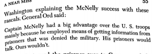 General Ord quoted in a book as saying, “Captain McNelly had a big advantage over the US troops mainly because he employed means of getting information from prisoners that was denied the military. His prisoners would talk. Ours wouldn’t.”